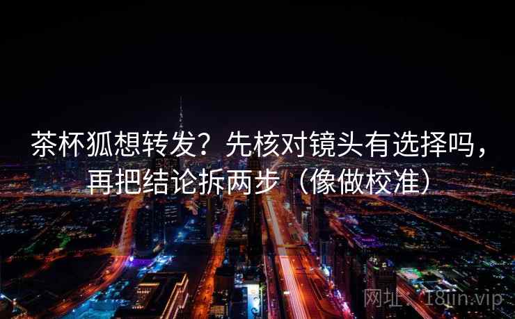 茶杯狐想转发？先核对镜头有选择吗，再把结论拆两步（像做校准）