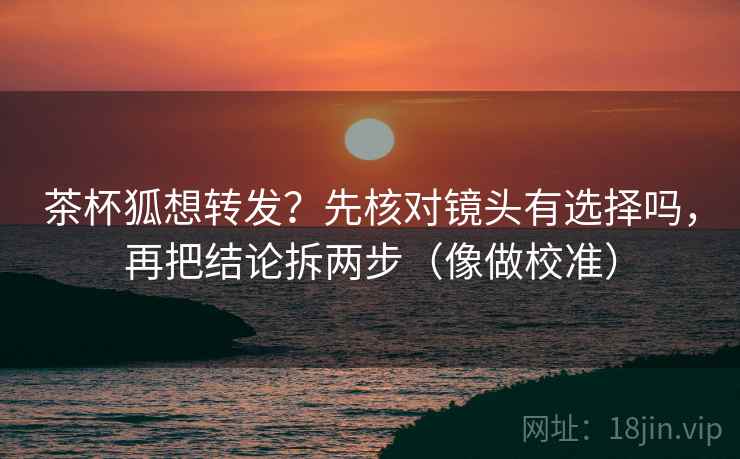 茶杯狐想转发？先核对镜头有选择吗，再把结论拆两步（像做校准）